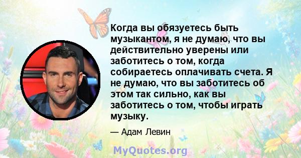 Когда вы обязуетесь быть музыкантом, я не думаю, что вы действительно уверены или заботитесь о том, когда собираетесь оплачивать счета. Я не думаю, что вы заботитесь об этом так сильно, как вы заботитесь о том, чтобы