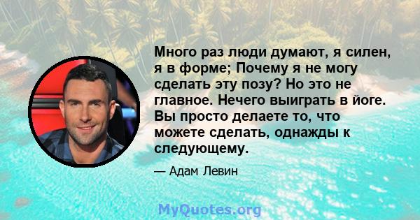 Много раз люди думают, я силен, я в форме; Почему я не могу сделать эту позу? Но это не главное. Нечего выиграть в йоге. Вы просто делаете то, что можете сделать, однажды к следующему.