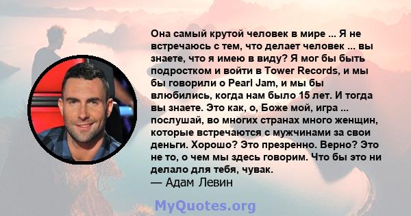 Она самый крутой человек в мире ... Я не встречаюсь с тем, что делает человек ... вы знаете, что я имею в виду? Я мог бы быть подростком и войти в Tower Records, и мы бы говорили о Pearl Jam, и мы бы влюбились, когда