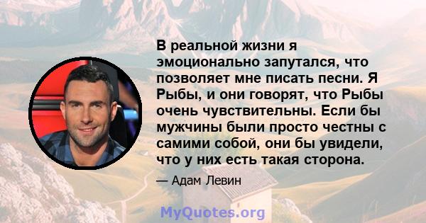 В реальной жизни я эмоционально запутался, что позволяет мне писать песни. Я Рыбы, и они говорят, что Рыбы очень чувствительны. Если бы мужчины были просто честны с самими собой, они бы увидели, что у них есть такая