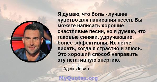 Я думаю, что боль - лучшее чувство для написания песен. Вы можете написать хорошие счастливые песни, но я думаю, что таковые синяки, удручающие, более эффективны. Их легче писать, когда я страстно и злюсь. Это хороший