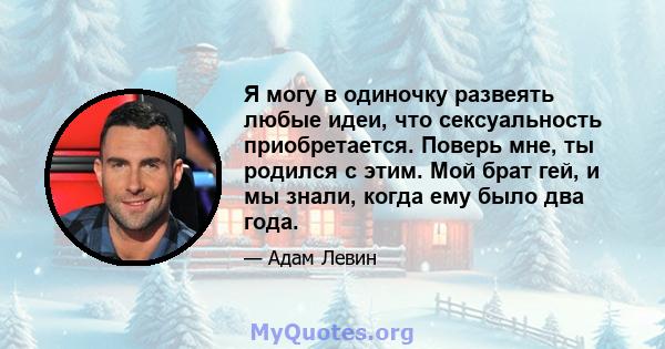 Я могу в одиночку развеять любые идеи, что сексуальность приобретается. Поверь мне, ты родился с этим. Мой брат гей, и мы знали, когда ему было два года.