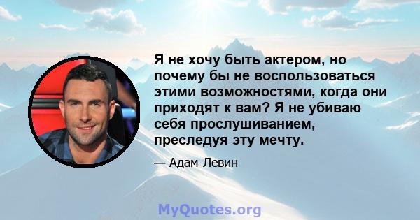 Я не хочу быть актером, но почему бы не воспользоваться этими возможностями, когда они приходят к вам? Я не убиваю себя прослушиванием, преследуя эту мечту.