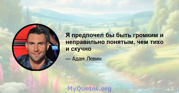 Я предпочел бы быть громким и неправильно понятым, чем тихо и скучно