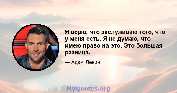 Я верю, что заслуживаю того, что у меня есть. Я не думаю, что имею право на это. Это большая разница.