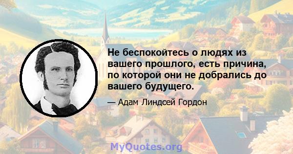 Не беспокойтесь о людях из вашего прошлого, есть причина, по которой они не добрались до вашего будущего.