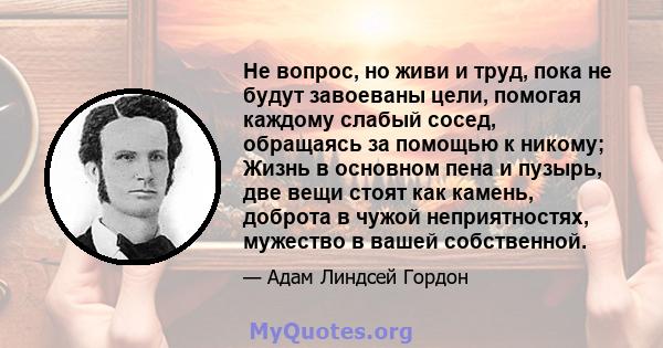 Не вопрос, но живи и труд, пока не будут завоеваны цели, помогая каждому слабый сосед, обращаясь за помощью к никому; Жизнь в основном пена и пузырь, две вещи стоят как камень, доброта в чужой неприятностях, мужество в