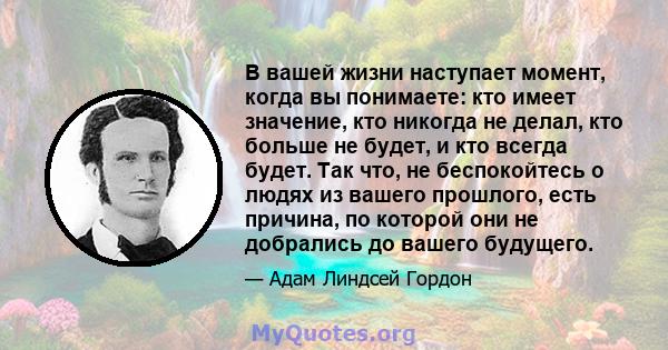 В вашей жизни наступает момент, когда вы понимаете: кто имеет значение, кто никогда не делал, кто больше не будет, и кто всегда будет. Так что, не беспокойтесь о людях из вашего прошлого, есть причина, по которой они не 