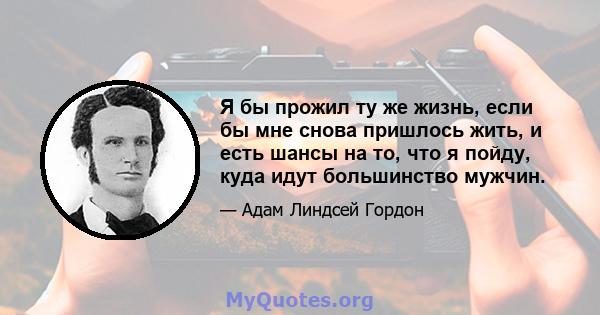 Я бы прожил ту же жизнь, если бы мне снова пришлось жить, и есть шансы на то, что я пойду, куда идут большинство мужчин.