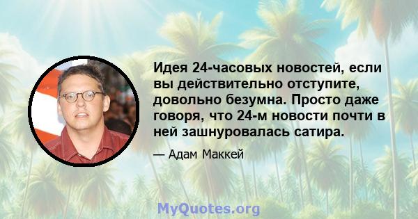 Идея 24-часовых новостей, если вы действительно отступите, довольно безумна. Просто даже говоря, что 24-м новости почти в ней зашнуровалась сатира.