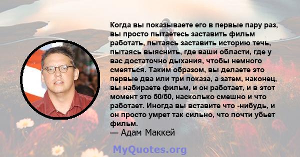 Когда вы показываете его в первые пару раз, вы просто пытаетесь заставить фильм работать, пытаясь заставить историю течь, пытаясь выяснить, где ваши области, где у вас достаточно дыхания, чтобы немного смеяться. Таким