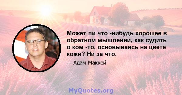 Может ли что -нибудь хорошее в обратном мышлении, как судить о ком -то, основываясь на цвете кожи? Ни за что.