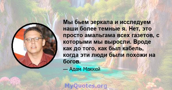 Мы бьем зеркала и исследуем наши более темные я. Нет, это просто амальгама всех газетов, с которыми мы выросли. Вроде как до того, как был кабель, когда эти люди были похожи на богов.