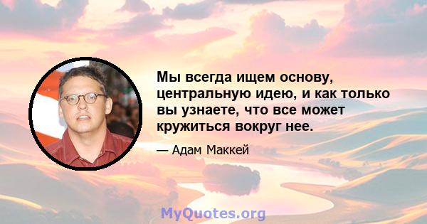 Мы всегда ищем основу, центральную идею, и как только вы узнаете, что все может кружиться вокруг нее.