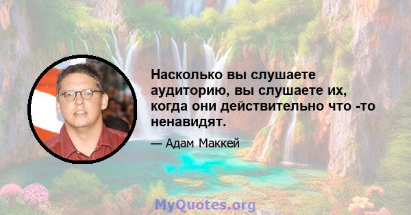 Насколько вы слушаете аудиторию, вы слушаете их, когда они действительно что -то ненавидят.