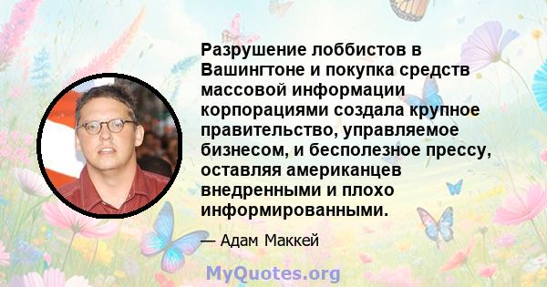 Разрушение лоббистов в Вашингтоне и покупка средств массовой информации корпорациями создала крупное правительство, управляемое бизнесом, и бесполезное прессу, оставляя американцев внедренными и плохо информированными.