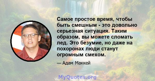 Самое простое время, чтобы быть смешным - это довольно серьезная ситуация. Таким образом, вы можете сломать лед. Это безумие, но даже на похоронах люди станут огромным смехом.