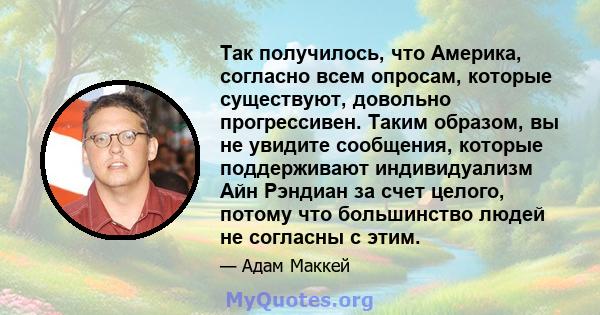 Так получилось, что Америка, согласно всем опросам, которые существуют, довольно прогрессивен. Таким образом, вы не увидите сообщения, которые поддерживают индивидуализм Айн Рэндиан за счет целого, потому что