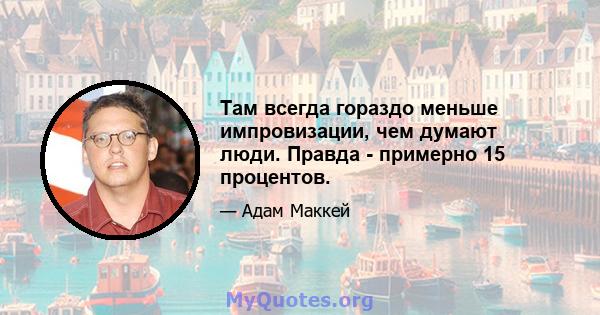 Там всегда гораздо меньше импровизации, чем думают люди. Правда - примерно 15 процентов.