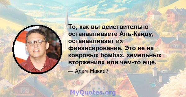 То, как вы действительно останавливаете Аль-Каиду, останавливает их финансирование. Это не на ковровых бомбах, земельных вторжениях или чем-то еще.