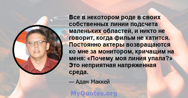 Все в некотором роде в своих собственных линии подсчета маленьких областей, и никто не говорит, когда фильм не катится. Постоянно актеры возвращаются ко мне за монитором, кричащим на меня: «Почему моя линия упала?» Это