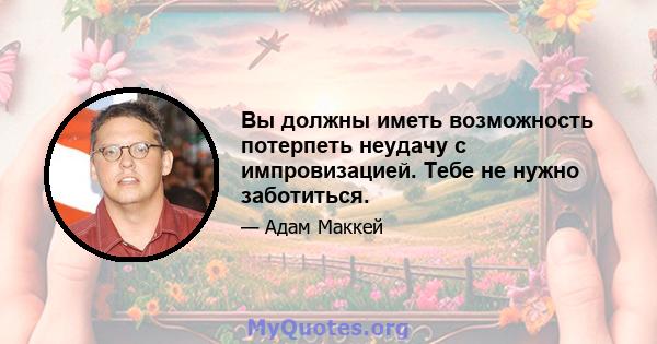 Вы должны иметь возможность потерпеть неудачу с импровизацией. Тебе не нужно заботиться.