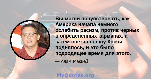 Вы могли почувствовать, как Америка начала немного ослабить расизм, против черных в определенных карманах, а затем внезапно шоу Косби поднялось, и это было подходящее время для этого.