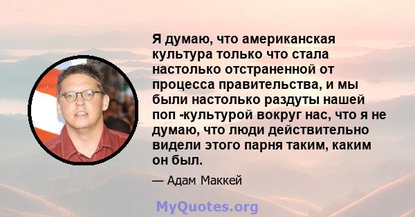 Я думаю, что американская культура только что стала настолько отстраненной от процесса правительства, и мы были настолько раздуты нашей поп -культурой вокруг нас, что я не думаю, что люди действительно видели этого