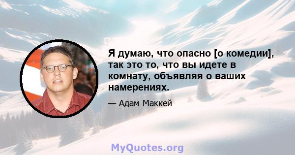 Я думаю, что опасно [о комедии], так это то, что вы идете в комнату, объявляя о ваших намерениях.