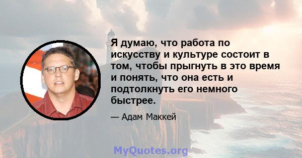 Я думаю, что работа по искусству и культуре состоит в том, чтобы прыгнуть в это время и понять, что она есть и подтолкнуть его немного быстрее.