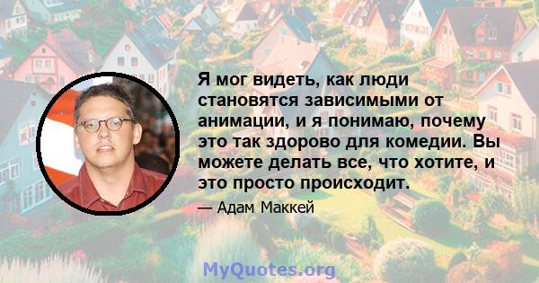 Я мог видеть, как люди становятся зависимыми от анимации, и я понимаю, почему это так здорово для комедии. Вы можете делать все, что хотите, и это просто происходит.