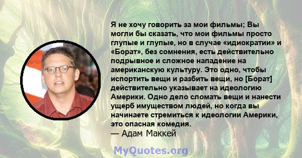 Я не хочу говорить за мои фильмы; Вы могли бы сказать, что мои фильмы просто глупые и глупые, но в случае «идиократии» и «Борат», без сомнения, есть действительно подрывное и сложное нападение на американскую культуру.