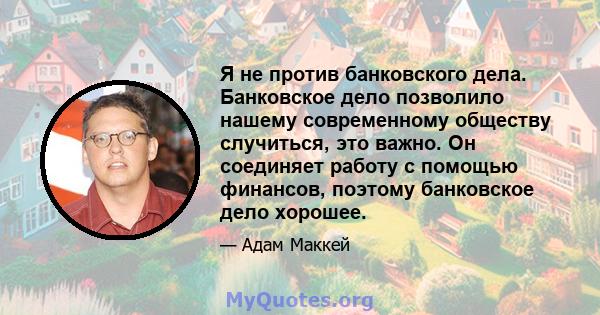 Я не против банковского дела. Банковское дело позволило нашему современному обществу случиться, это важно. Он соединяет работу с помощью финансов, поэтому банковское дело хорошее.