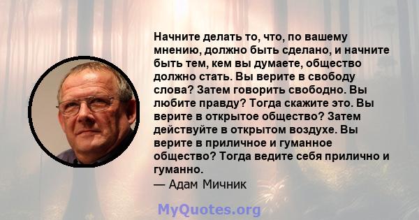 Начните делать то, что, по вашему мнению, должно быть сделано, и начните быть тем, кем вы думаете, общество должно стать. Вы верите в свободу слова? Затем говорить свободно. Вы любите правду? Тогда скажите это. Вы