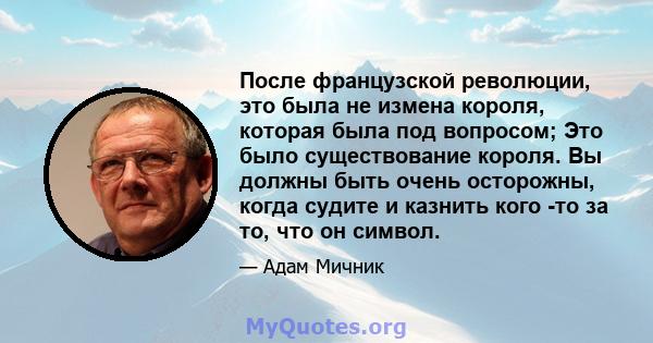 После французской революции, это была не измена короля, которая была под вопросом; Это было существование короля. Вы должны быть очень осторожны, когда судите и казнить кого -то за то, что он символ.