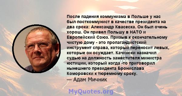 После падения коммунизма в Польше у нас был посткоммунист в качестве президента на два срока: Александр Квасеска. Он был очень хорош. Он привел Польшу в НАТО и Европейский Союз. Призыв к окончательному чистую дому - это 