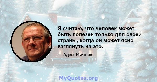 Я считаю, что человек может быть полезен только для своей страны, когда он может ясно взглянуть на это.