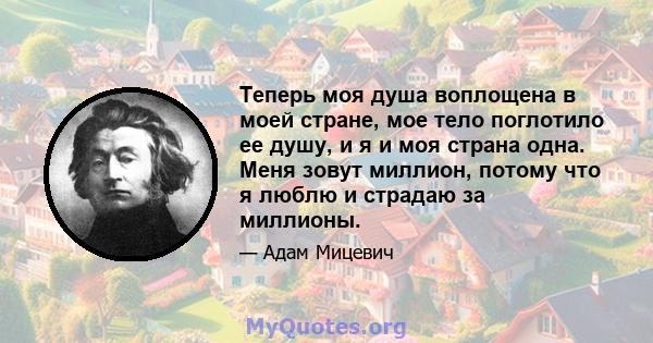 Теперь моя душа воплощена в моей стране, мое тело поглотило ее душу, и я и моя страна одна. Меня зовут миллион, потому что я люблю и страдаю за миллионы.