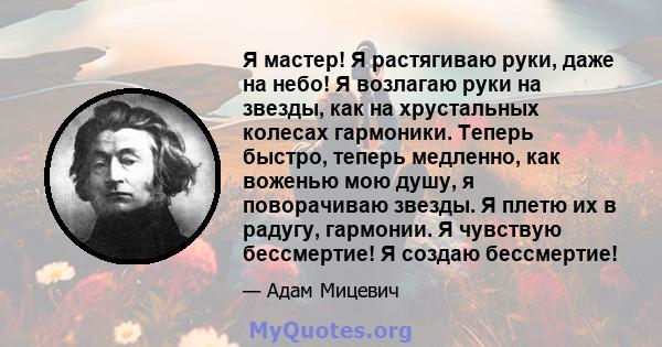 Я мастер! Я растягиваю руки, даже на небо! Я возлагаю руки на звезды, как на хрустальных колесах гармоники. Теперь быстро, теперь медленно, как воженью мою душу, я поворачиваю звезды. Я плетю их в радугу, гармонии. Я