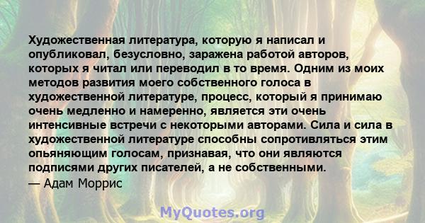 Художественная литература, которую я написал и опубликовал, безусловно, заражена работой авторов, которых я читал или переводил в то время. Одним из моих методов развития моего собственного голоса в художественной