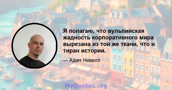 Я полагаю, что вульпийская жадность корпоративного мира вырезана из той же ткани, что и тиран истории.