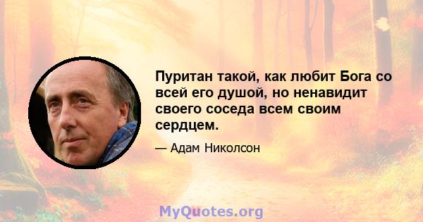 Пуритан такой, как любит Бога со всей его душой, но ненавидит своего соседа всем своим сердцем.