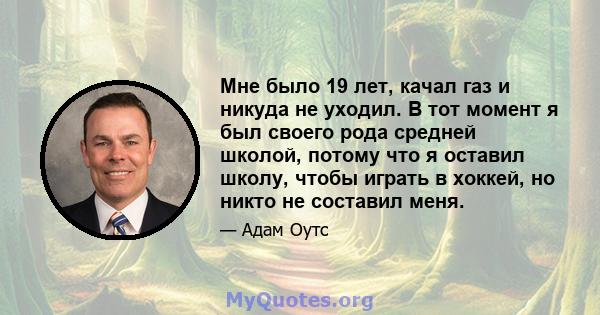 Мне было 19 лет, качал газ и никуда не уходил. В тот момент я был своего рода средней школой, потому что я оставил школу, чтобы играть в хоккей, но никто не составил меня.