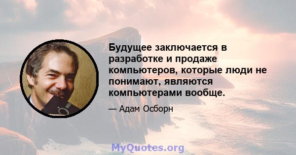 Будущее заключается в разработке и продаже компьютеров, которые люди не понимают, являются компьютерами вообще.