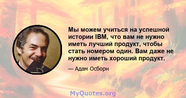 Мы можем учиться на успешной истории IBM, что вам не нужно иметь лучший продукт, чтобы стать номером один. Вам даже не нужно иметь хороший продукт.