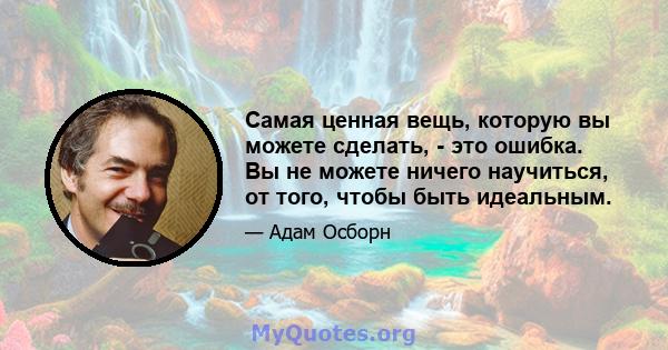 Самая ценная вещь, которую вы можете сделать, - это ошибка. Вы не можете ничего научиться, от того, чтобы быть идеальным.