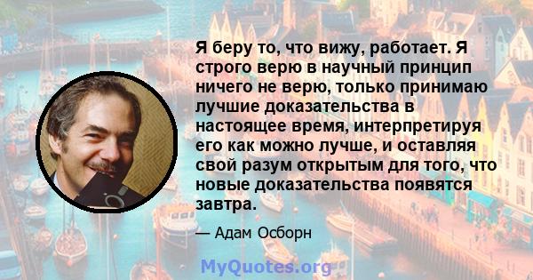 Я беру то, что вижу, работает. Я строго верю в научный принцип ничего не верю, только принимаю лучшие доказательства в настоящее время, интерпретируя его как можно лучше, и оставляя свой разум открытым для того, что