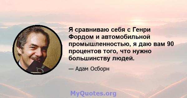 Я сравниваю себя с Генри Фордом и автомобильной промышленностью, я даю вам 90 процентов того, что нужно большинству людей.