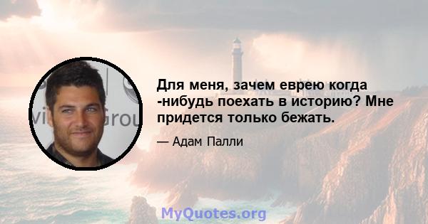 Для меня, зачем еврею когда -нибудь поехать в историю? Мне придется только бежать.