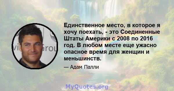 Единственное место, в которое я хочу поехать, - это Соединенные Штаты Америки с 2008 по 2016 год. В любом месте еще ужасно опасное время для женщин и меньшинств.